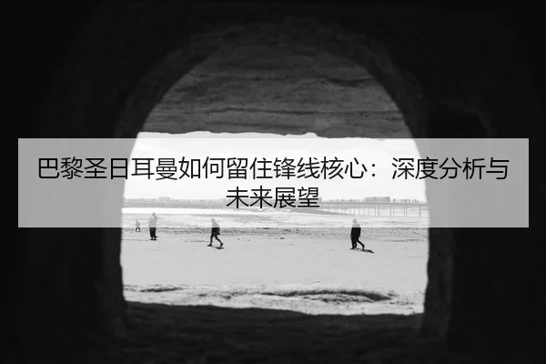 巴黎圣日耳曼如何留住锋线核心：深度分析与未来展望