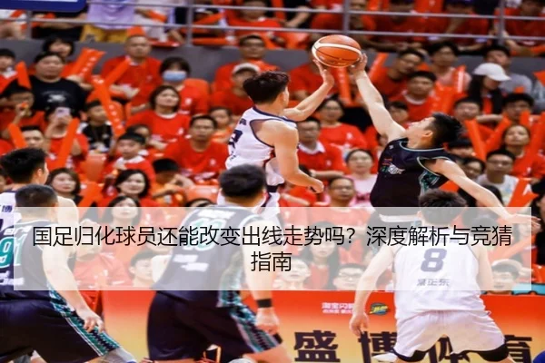 国足归化球员还能改变出线走势吗？深度解析与竞猜指南
