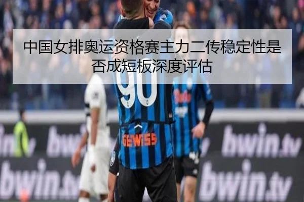 中国女排奥运资格赛主力二传稳定性是否成短板深度评估